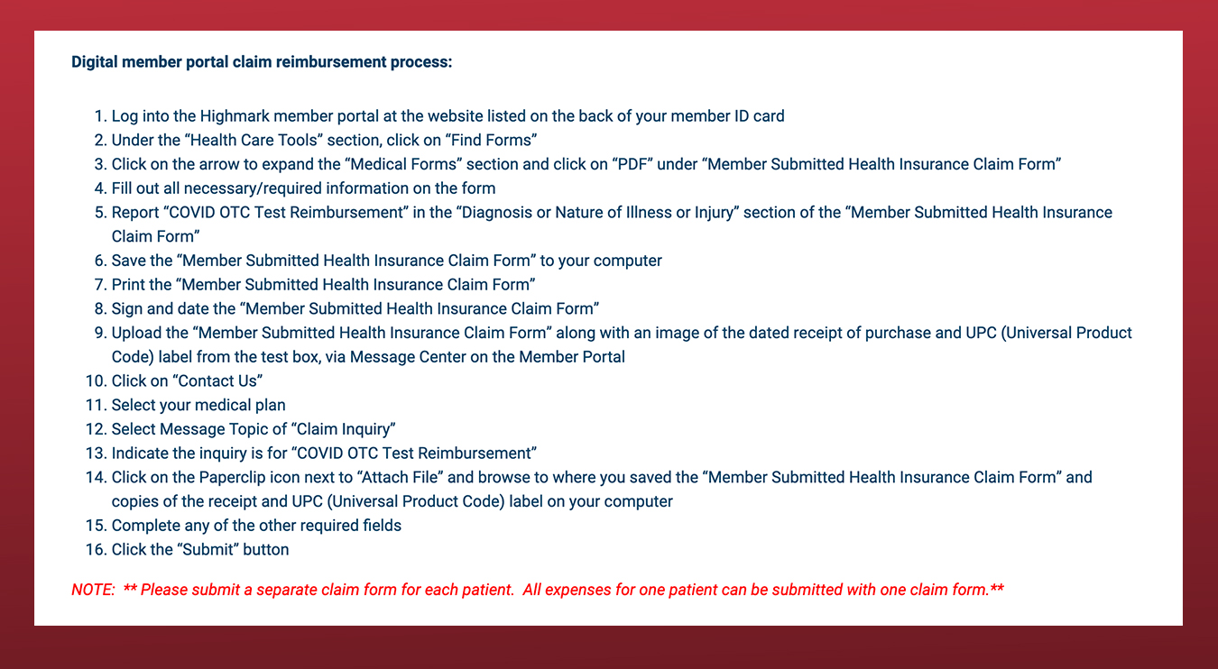 Digital member portal claim reimbursement process: Log into the Highmark member portal at the website listed on the back of your member ID card Under the “Health Care Tools” section, click on “Find Forms” Click on the arrow to expand the “Medical Forms” section and click on “PDF” under “Member Submitted Health Insurance Claim Form” Fill out all necessary/required information on the form Report “COVID OTC Test Reimbursement” in the “Diagnosis or Nature of Illness or Injury” section of the “Member Submitted Health Insurance Claim Form” Save the “Member Submitted Health Insurance Claim Form” to your computer Print the “Member Submitted Health Insurance Claim Form” Sign and date the “Member Submitted Health Insurance Claim Form” Upload the “Member Submitted Health Insurance Claim Form” along with an image of the dated receipt of purchase and UPC (Universal Product Code) label from the test box, via Message Center on the Member Portal Click on “Contact Us” Select your medical plan Select Message Topic of “Claim Inquiry” Indicate the inquiry is for “COVID OTC Test Reimbursement” Click on the Paperclip icon next to “Attach File” and browse to where you saved the “Member Submitted Health Insurance Claim Form” and copies of the receipt and UPC (Universal Product Code) label on your computer Complete any of the other required fields Click the “Submit” button NOTE: ** Please submit a separate claim form for each patient. All expenses for one patient can be submitted with one claim form.**