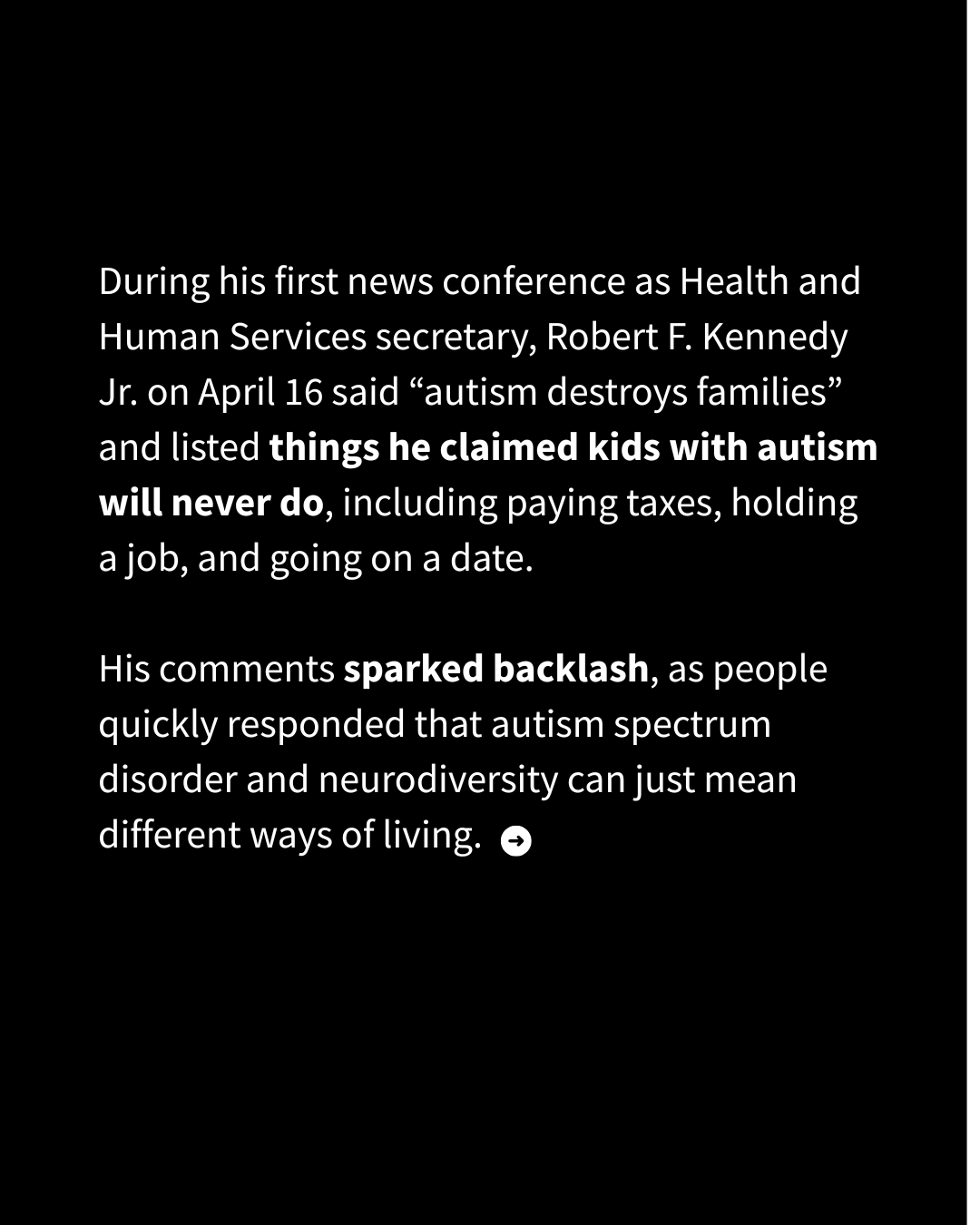 White text on a black background reads: "During his first news conference as Health and Human Services secretary, Robert F. Kennedy Jr. on April 16 said “autism destroys families” and listed things he claimed kids with autism will never do, including paying taxes, holding a job, and going on a date. His comments sparked backlash, as people quickly responded that autism spectrum disorder and neurodiversity can just mean different ways of living."