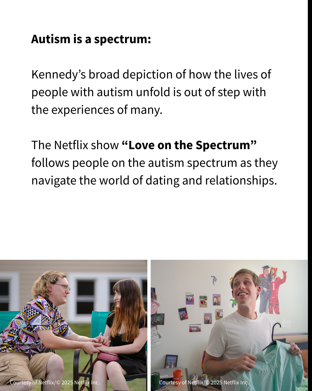 Black text on a white background reads: "Kennedy’s broad depiction of how the lives of people with autism unfold is out of step with the experiences of many. The Netflix show “Love on the Spectrum” follows people on the autism spectrum as they navigate the world of dating and relationships." Two screenshots of the reality show are below the text. One shows a man holding a woman's hands while they are sitting side by side, and the other shows a man holding a dress shirt.