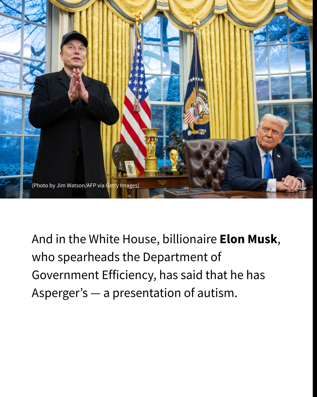 Black text on a white background reads: "And in the White House, billionaire Elon Musk, who spearheads the Department of Government Efficiency, has said that he has Asperger’s — a presentation of autism." A picture of Elon Musk standing beside Donald Trump in the oval office is set above the text.