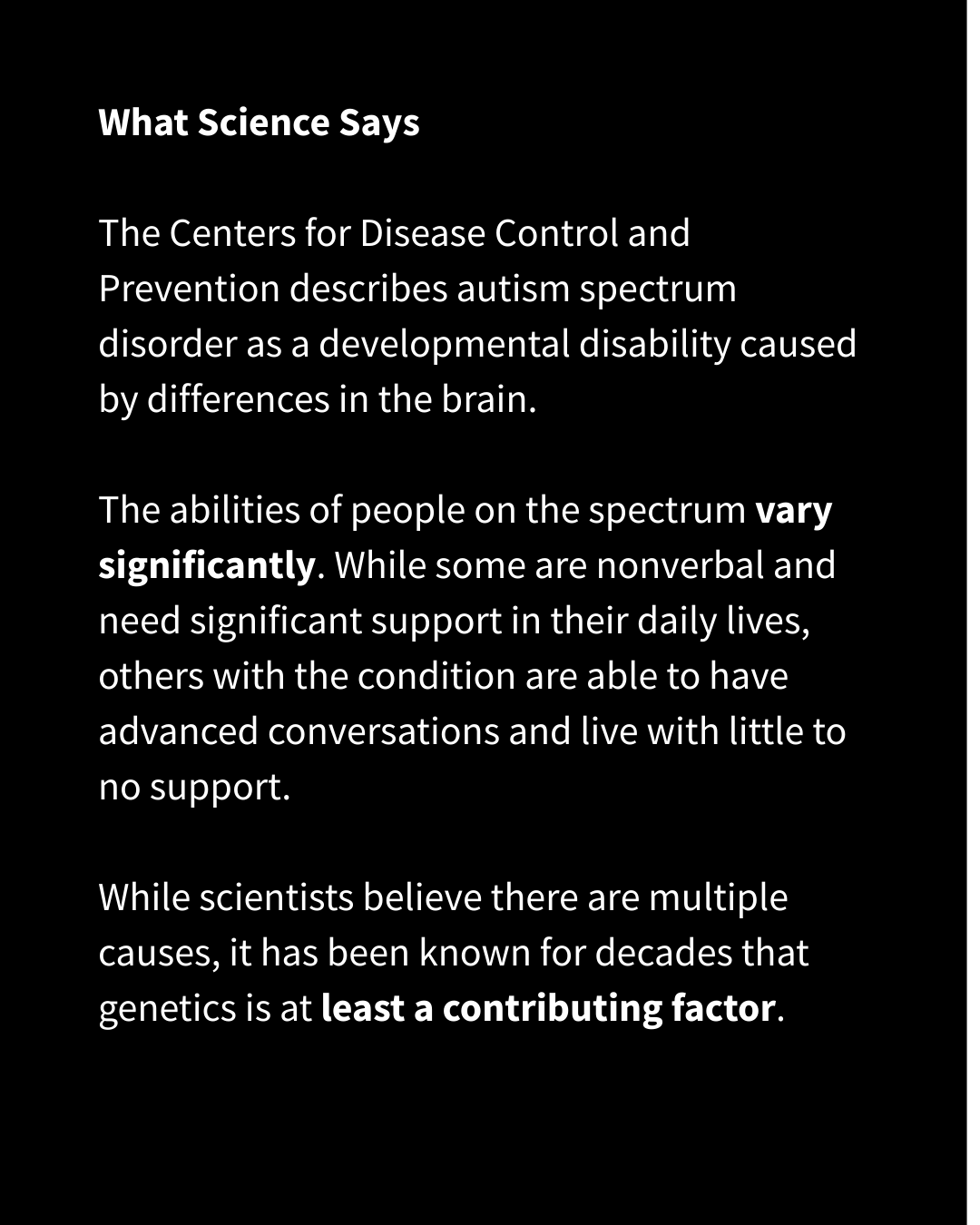 White text on a black background reads: "What Science Says The Centers for Disease Control and Prevention describes autism spectrum disorder as a developmental disability caused by differences in the brain. The abilities of people on the spectrum vary significantly. While some are nonverbal and need significant support in their daily lives, others with the condition are able to have advanced conversations and live with little to no support. While scientists believe there are multiple causes, it has been known for decades that genetics is at least a contributing factor."