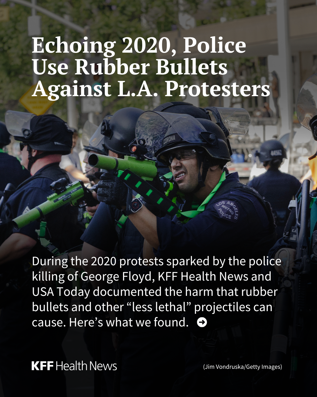 A slide with text over a photo of Los Angeles police in tactical gear. The text reads: "Echoing 2020, Police Use Rubber Bullets Against L.A. Protesters During the 2020 protests sparked by the police killing of George Floyd, KFF Health News and USA Today documented the harm that rubber bullets and other “less lethal” projectiles can cause. Here’s what we found."