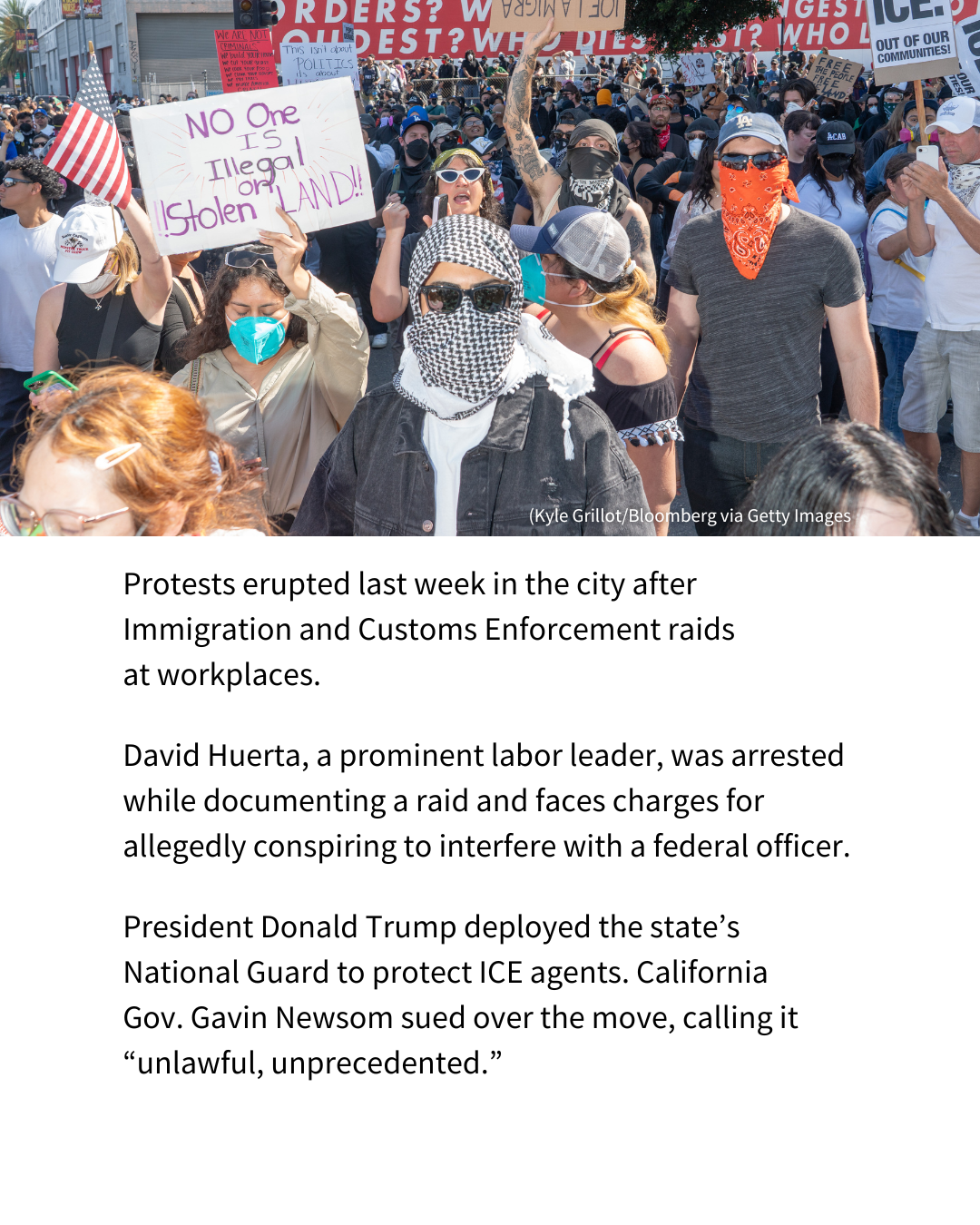A photo of people protesting ICE in Los Angeles. Below the photo, text reads: "Protests erupted last week in the city after Immigration and Customs Enforcement raids at workplaces. David Huerta, a prominent labor leader, was arrested while documenting a raid and faces charges for allegedly conspiring to interfere with a federal officer, according to the Los Angeles Times. President Donald Trump deployed the state’s National Guard to protect ICE agents. California Gov. Gavin Newsom sued over the move, calling it “unlawful, unprecedented.”